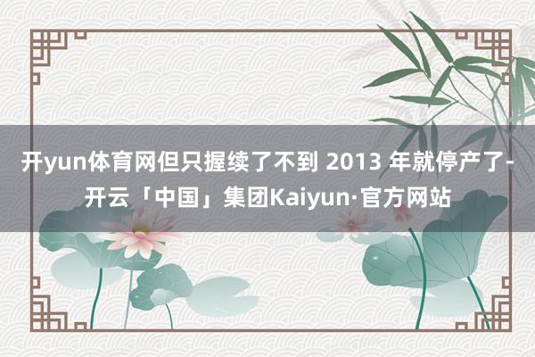 开yun体育网但只握续了不到 2013 年就停产了-开云「中国」集团Kaiyun·官方网站