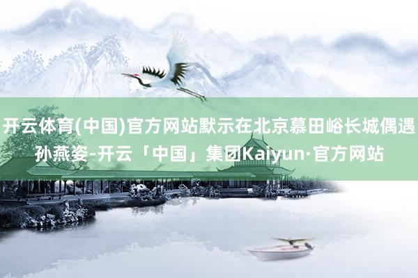 开云体育(中国)官方网站默示在北京慕田峪长城偶遇孙燕姿-开云「中国」集团Kaiyun·官方网站