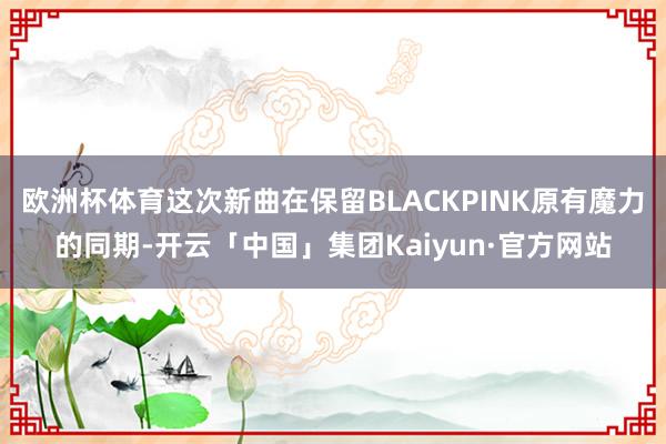 欧洲杯体育这次新曲在保留BLACKPINK原有魔力的同期-开云「中国」集团Kaiyun·官方网站