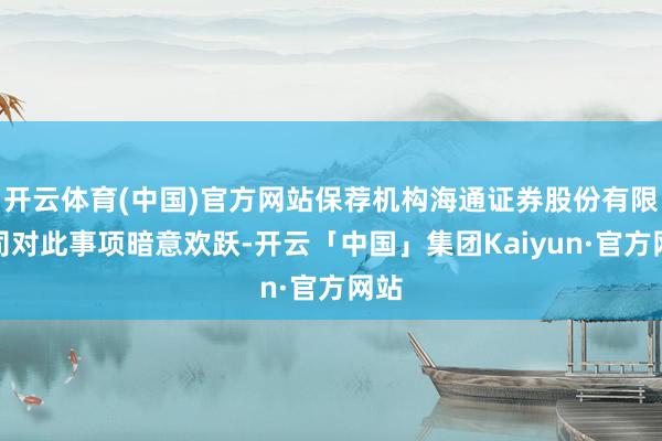 开云体育(中国)官方网站保荐机构海通证券股份有限公司对此事项暗意欢跃-开云「中国」集团Kaiyun·官方网站