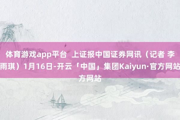 体育游戏app平台 上证报中国证券网讯(记者 李雨琪)1月16日-开云「中国」集团Kaiyun·官方网站