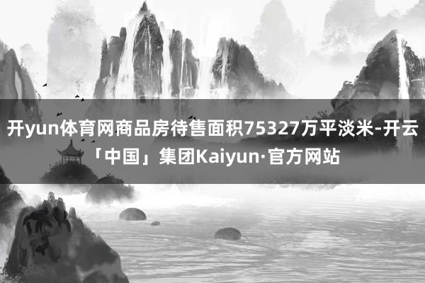 开yun体育网商品房待售面积75327万平淡米-开云「中国」集团Kaiyun·官方网站