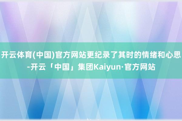 开云体育(中国)官方网站更纪录了其时的情绪和心思-开云「中国」集团Kaiyun·官方网站