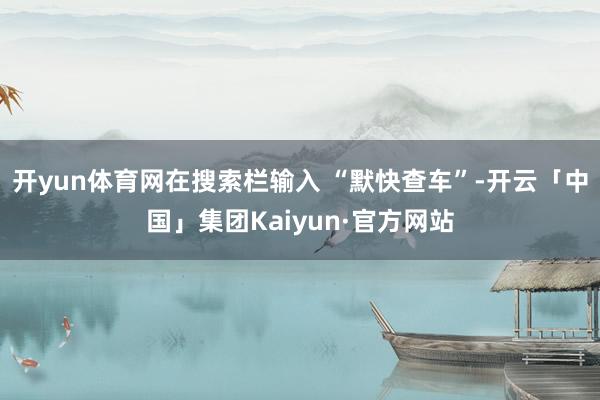 开yun体育网在搜索栏输入 “默快查车”-开云「中国」集团Kaiyun·官方网站
