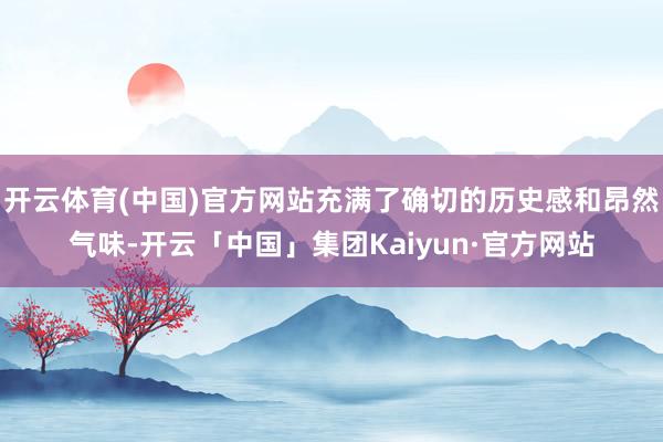开云体育(中国)官方网站充满了确切的历史感和昂然气味-开云「中国」集团Kaiyun·官方网站