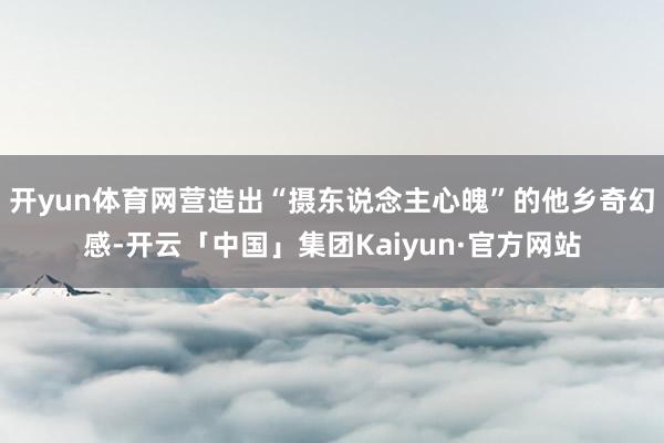 开yun体育网营造出“摄东说念主心魄”的他乡奇幻感-开云「中国」集团Kaiyun·官方网站