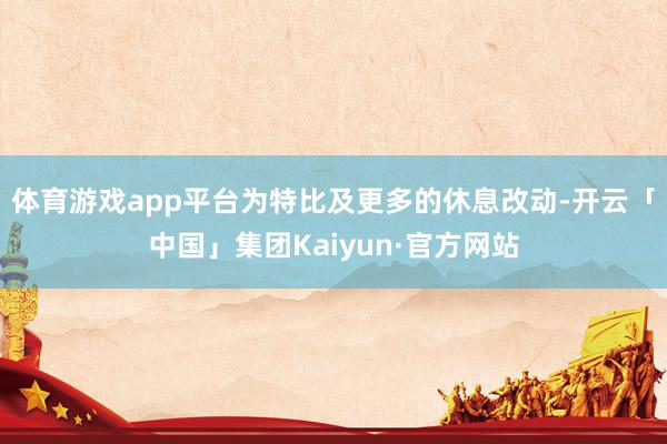 体育游戏app平台 为特比及更多的休息改动-开云「中国」集团Kaiyun·官方网站