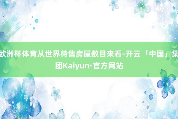 欧洲杯体育从世界待售房屋数目来看-开云「中国」集团Kaiyun·官方网站
