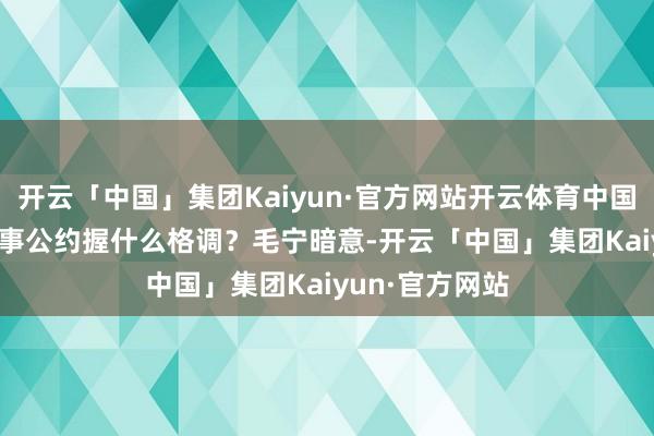 开云「中国」集团Kaiyun·官方网站开云体育中国对与特朗普竣事公约握什么格调？　　毛宁暗意-开云「中国」集团Kaiyun·官方网站