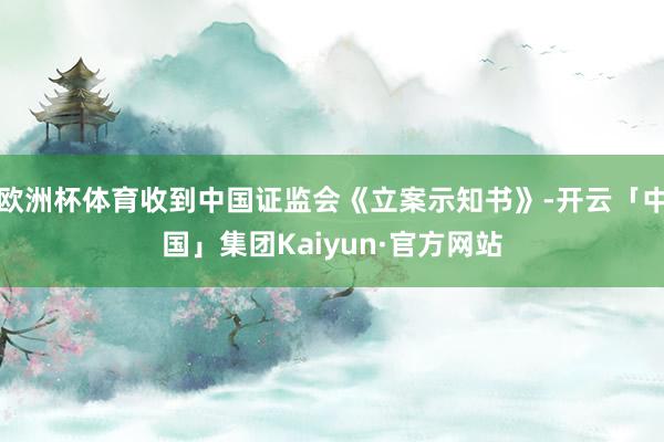 欧洲杯体育收到中国证监会《立案示知书》-开云「中国」集团Kaiyun·官方网站