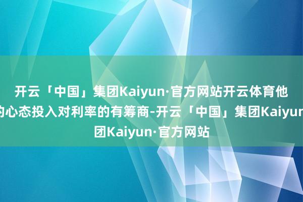 开云「中国」集团Kaiyun·官方网站开云体育他将以绽开的心态投入对利率的有筹商-开云「中国」集团Kaiyun·官方网站