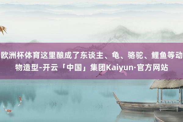 欧洲杯体育这里酿成了东谈主、龟、骆驼、鲤鱼等动物造型-开云「中国」集团Kaiyun·官方网站