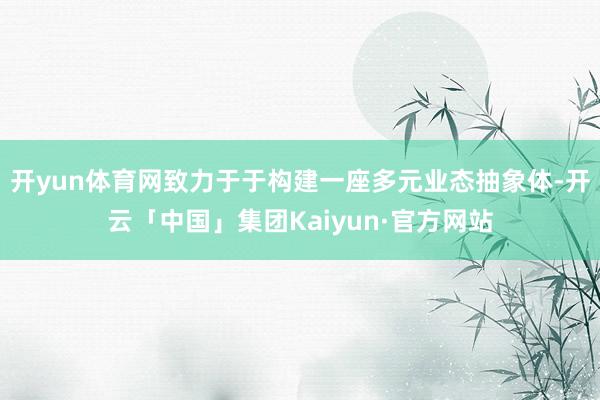 开yun体育网致力于于构建一座多元业态抽象体-开云「中国」集团Kaiyun·官方网站