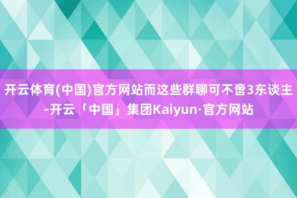 开云体育(中国)官方网站而这些群聊可不啻3东谈主-开云「中国」集团Kaiyun·官方网站