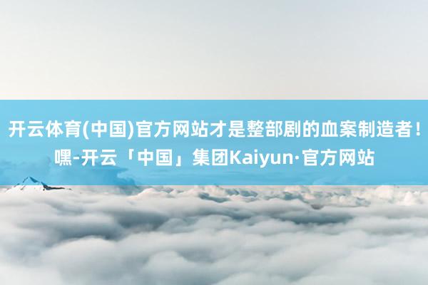 开云体育(中国)官方网站才是整部剧的血案制造者！嘿-开云「中国」集团Kaiyun·官方网站