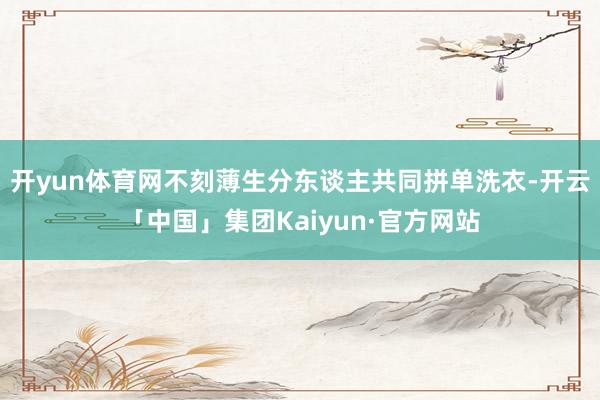 开yun体育网不刻薄生分东谈主共同拼单洗衣-开云「中国」集团Kaiyun·官方网站
