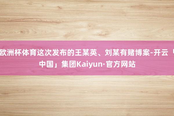 欧洲杯体育这次发布的王某英、刘某有赌博案-开云「中国」集团Kaiyun·官方网站