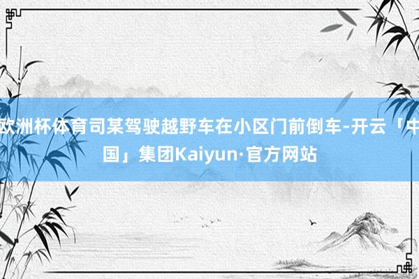 欧洲杯体育司某驾驶越野车在小区门前倒车-开云「中国」集团Kaiyun·官方网站
