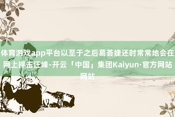 体育游戏app平台以至于之后葛荟婕还时常常地会在网上抨击汪峰-开云「中国」集团Kaiyun·官方网站