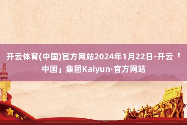 开云体育(中国)官方网站2024年1月22日-开云「中国」集团Kaiyun·官方网站