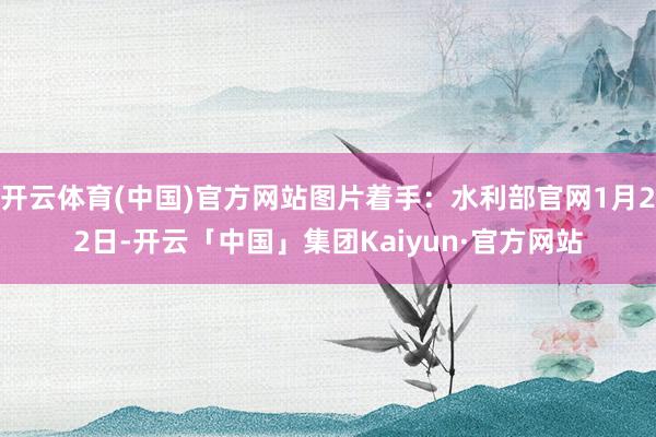 开云体育(中国)官方网站图片着手：水利部官网1月22日-开云「中国」集团Kaiyun·官方网站