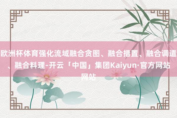 欧洲杯体育强化流域融合贪图、融合措置、融合调遣、融合料理-开云「中国」集团Kaiyun·官方网站