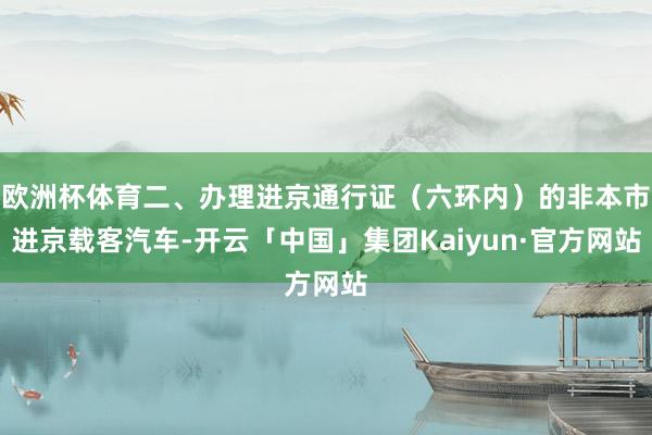 欧洲杯体育二、办理进京通行证(六环内)的非本市进京载客汽车-开云「中国」集团Kaiyun·官方网站