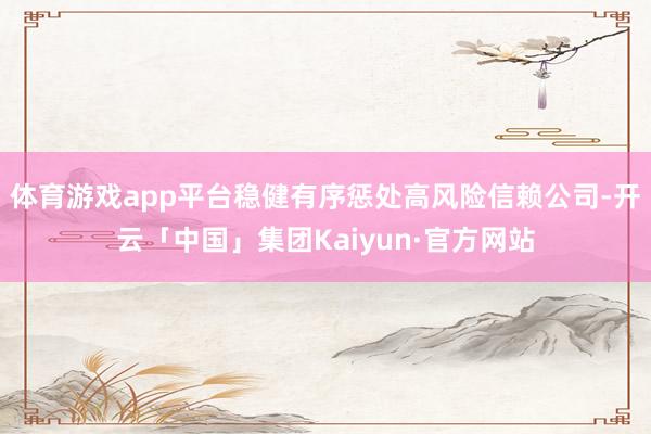体育游戏app平台稳健有序惩处高风险信赖公司-开云「中国」集团Kaiyun·官方网站
