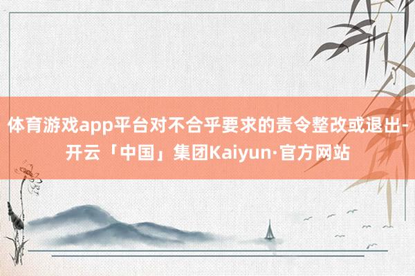 体育游戏app平台对不合乎要求的责令整改或退出-开云「中国」集团Kaiyun·官方网站