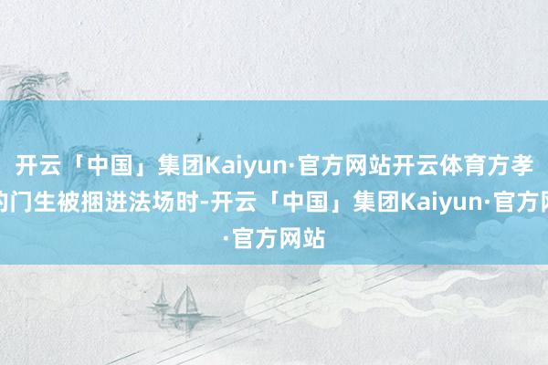 开云「中国」集团Kaiyun·官方网站开云体育方孝孺的门生被捆进法场时-开云「中国」集团Kaiyun·官方网站