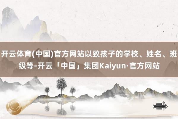 开云体育(中国)官方网站以致孩子的学校、姓名、班级等-开云「中国」集团Kaiyun·官方网站