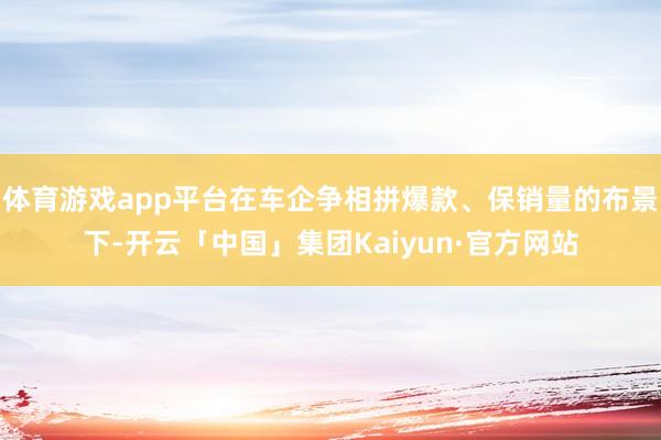 体育游戏app平台在车企争相拼爆款、保销量的布景下-开云「中国」集团Kaiyun·官方网站