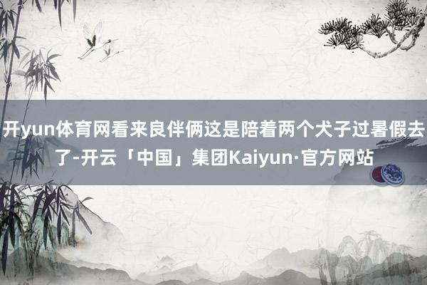 开yun体育网看来良伴俩这是陪着两个犬子过暑假去了-开云「中国」集团Kaiyun·官方网站
