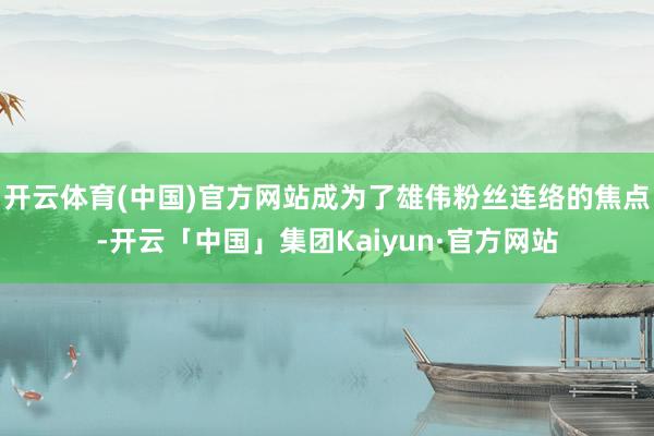 开云体育(中国)官方网站成为了雄伟粉丝连络的焦点-开云「中国」集团Kaiyun·官方网站