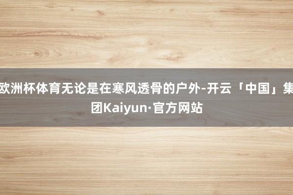 欧洲杯体育无论是在寒风透骨的户外-开云「中国」集团Kaiyun·官方网站