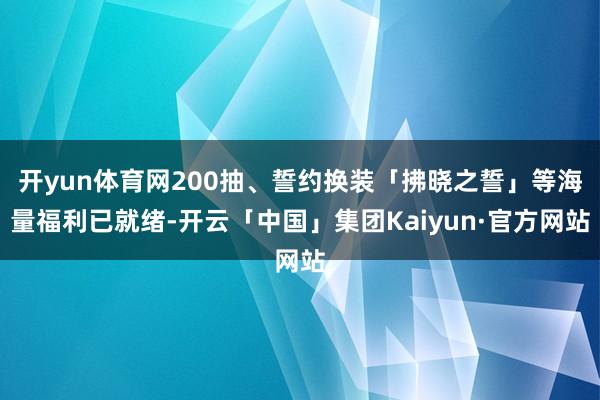 开yun体育网200抽、誓约换装「拂晓之誓」等海量福利已就绪-开云「中国」集团Kaiyun·官方网站