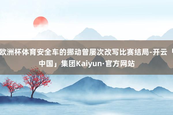 欧洲杯体育安全车的挪动曾屡次改写比赛结局-开云「中国」集团Kaiyun·官方网站