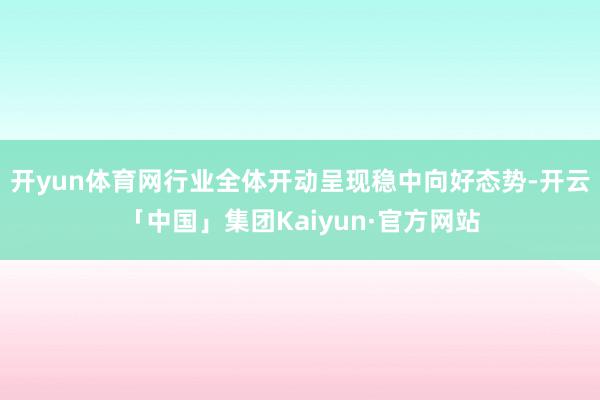 开yun体育网行业全体开动呈现稳中向好态势-开云「中国」集团Kaiyun·官方网站