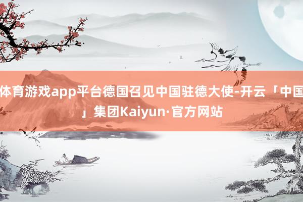 体育游戏app平台德国召见中国驻德大使-开云「中国」集团Kaiyun·官方网站
