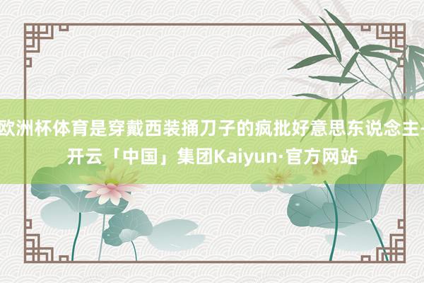 欧洲杯体育是穿戴西装捅刀子的疯批好意思东说念主-开云「中国」集团Kaiyun·官方网站