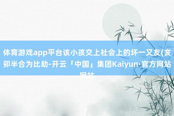 体育游戏app平台该小孩交上社会上的坏一又友(亥卯半合为比劫-开云「中国」集团Kaiyun·官方网站