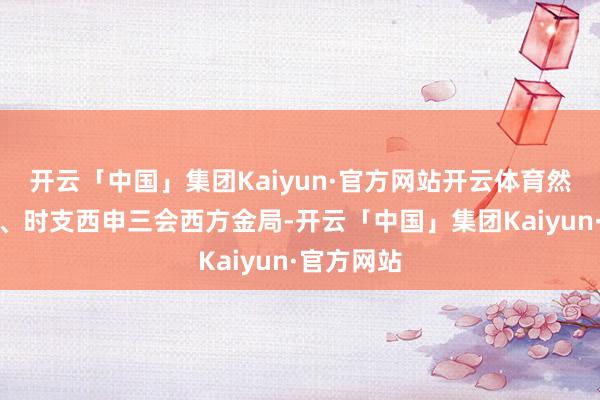 开云「中国」集团Kaiyun·官方网站开云体育然而戌与日、时支西申三会西方金局-开云「中国」集团Kaiyun·官方网站