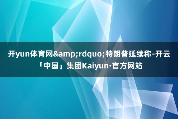 开yun体育网&rdquo;特朗普延续称-开云「中国」集团Kaiyun·官方网站