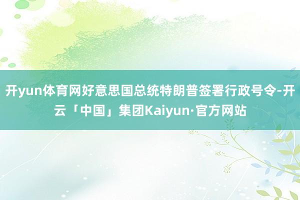 开yun体育网好意思国总统特朗普签署行政号令-开云「中国」集团Kaiyun·官方网站