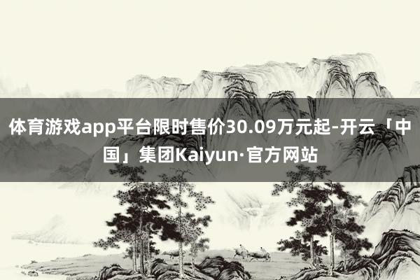 体育游戏app平台限时售价30.09万元起-开云「中国」集团Kaiyun·官方网站