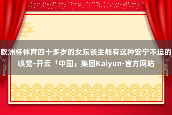 欧洲杯体育四十多岁的女东谈主能有这种安宁不迫的嗅觉-开云「中国」集团Kaiyun·官方网站