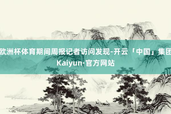 欧洲杯体育期间周报记者访问发现-开云「中国」集团Kaiyun·官方网站