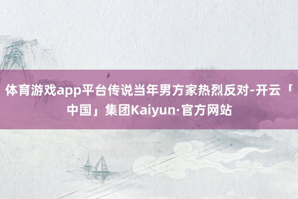 体育游戏app平台传说当年男方家热烈反对-开云「中国」集团Kaiyun·官方网站