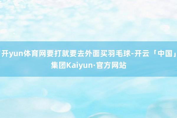开yun体育网要打就要去外面买羽毛球-开云「中国」集团Kaiyun·官方网站