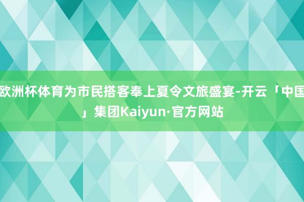 欧洲杯体育为市民搭客奉上夏令文旅盛宴-开云「中国」集团Kaiyun·官方网站